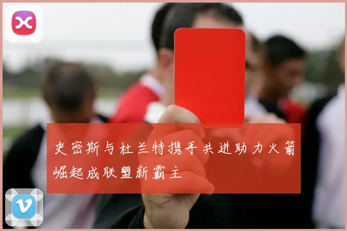 史密斯与杜兰特携手共进助力火箭崛起成联盟新霸主