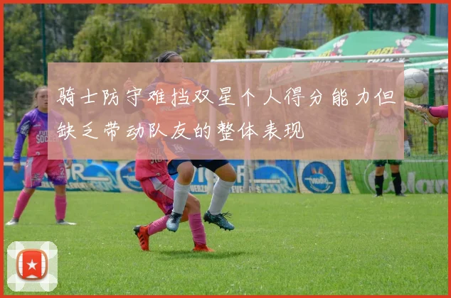 骑士防守难挡双星个人得分能力但缺乏带动队友的整体表现