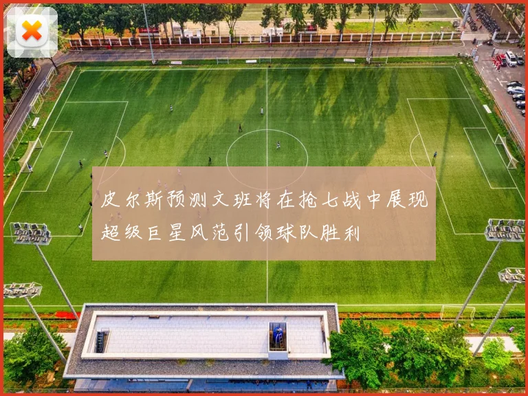 皮尔斯预测文班将在抢七战中展现超级巨星风范引领球队胜利