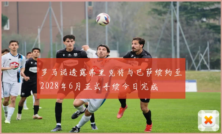 罗马诺透露弗里克将与巴萨续约至2028年6月正式手续今日完成