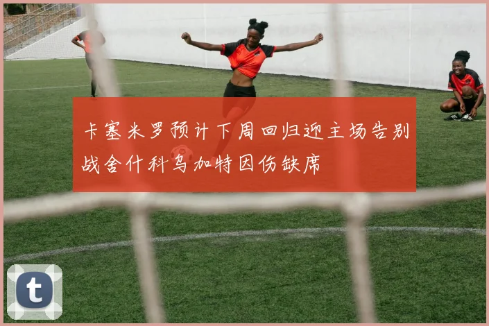 卡塞米罗预计下周回归迎主场告别战舍什科乌加特因伤缺席