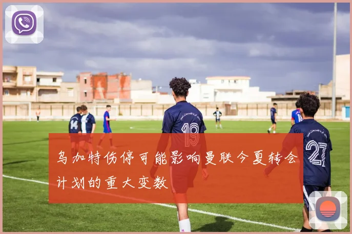 乌加特伤停可能影响曼联今夏转会计划的重大变数
