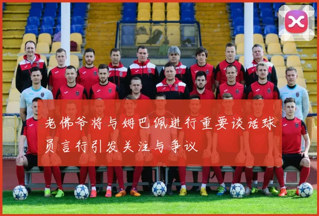 老佛爷将与姆巴佩进行重要谈话球员言行引发关注与争议