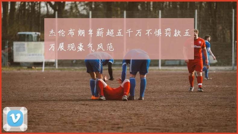 杰伦布朗年薪超五千万不惧罚款五万展现豪气风范
