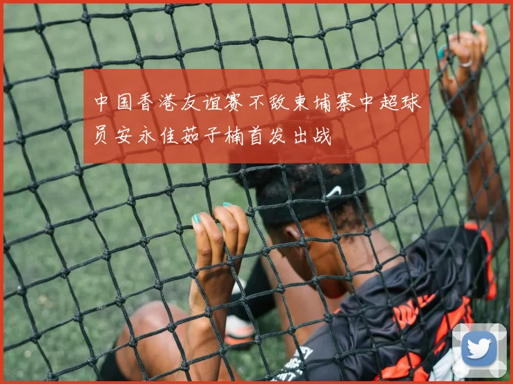 中国香港友谊赛不敌柬埔寨中超球员安永佳茹子楠首发出战