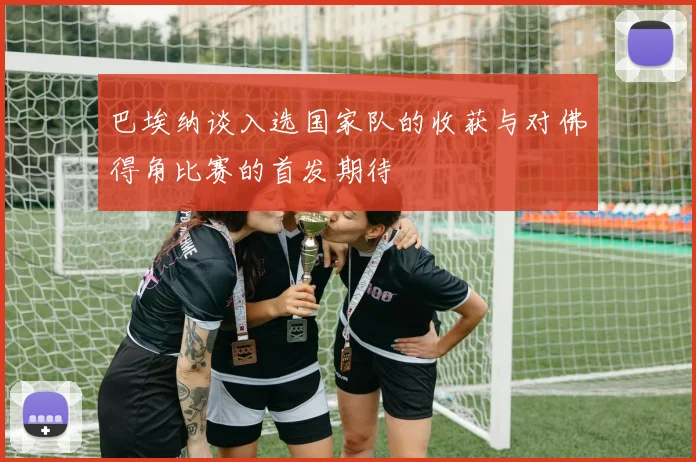 巴埃纳谈入选国家队的收获与对佛得角比赛的首发期待