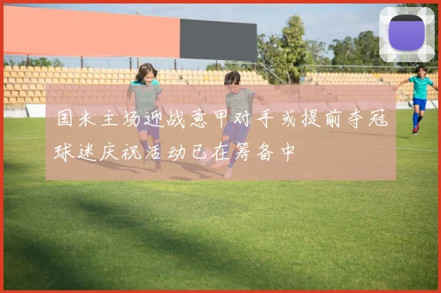 国米主场迎战意甲对手或提前夺冠球迷庆祝活动已在筹备中