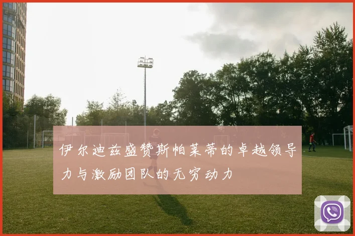 伊尔迪兹盛赞斯帕莱蒂的卓越领导力与激励团队的无穷动力