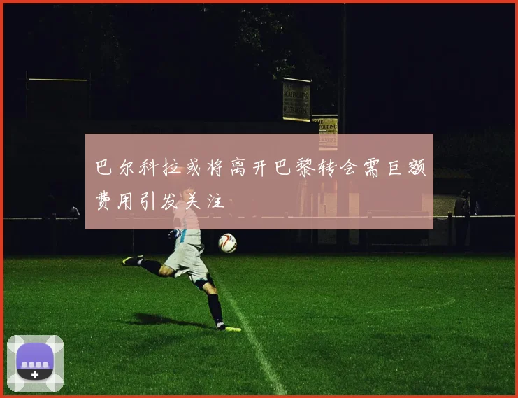 巴尔科拉或将离开巴黎转会需巨额费用引发关注