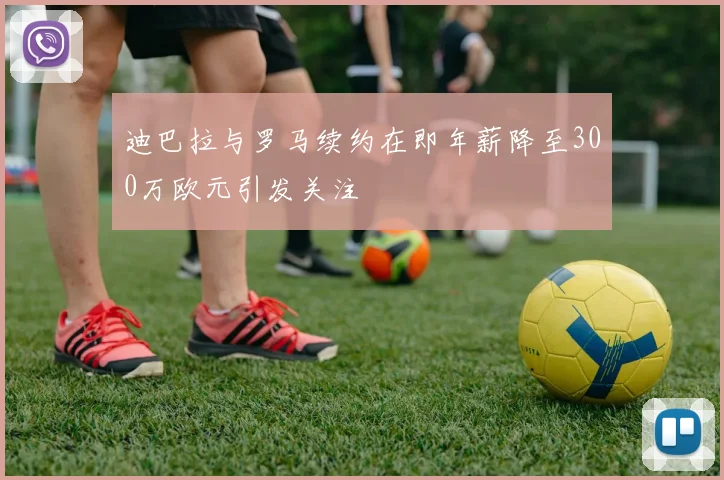 迪巴拉与罗马续约在即年薪降至300万欧元引发关注