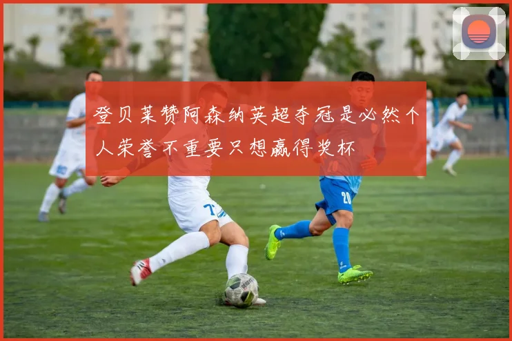 登贝莱赞阿森纳英超夺冠是必然个人荣誉不重要只想赢得奖杯