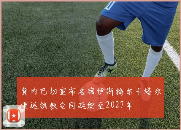 费内巴切宣布名宿伊斯梅尔卡塔尔重返执教合同延续至2027年